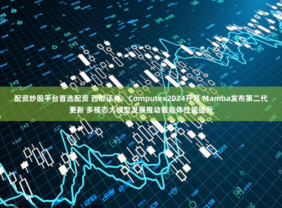 配资炒股平台首选配资 西部证券：Computex2024开幕 Mamba发布第二代更新 多模态大模型发展推动智能体性能提升