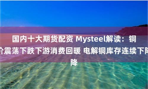 国内十大期货配资 Mysteel解读：铜价震荡下跌下游消费回暖 电解铜库存连续下降