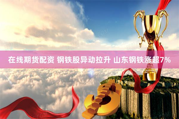 在线期货配资 钢铁股异动拉升 山东钢铁涨超7%