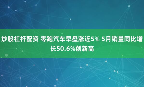 炒股杠杆配资 零跑汽车早盘涨近5% 5月销量同比增长50.6%创新高