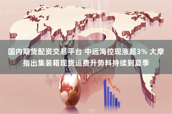 国内期货配资交易平台 中远海控现涨超3% 大摩指出集装箱现货运费升势料持续到夏季