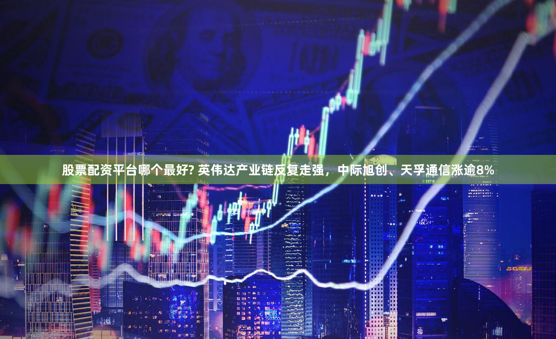 股票配资平台哪个最好? 英伟达产业链反复走强，中际旭创、天孚通信涨逾8%