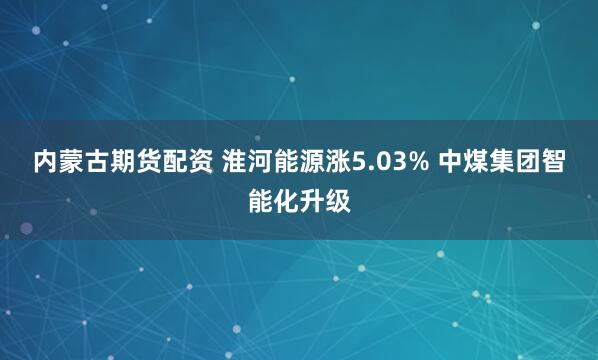 内蒙古期货配资 淮河能源涨5.03% 中煤集团智能化升级