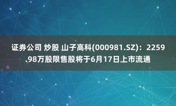 证券公司 炒股 山子高科(000981.SZ)：2259.98万股限售股将于6月17日上市流通