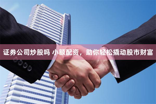 证券公司炒股吗 小额配资，助你轻松撬动股市财富