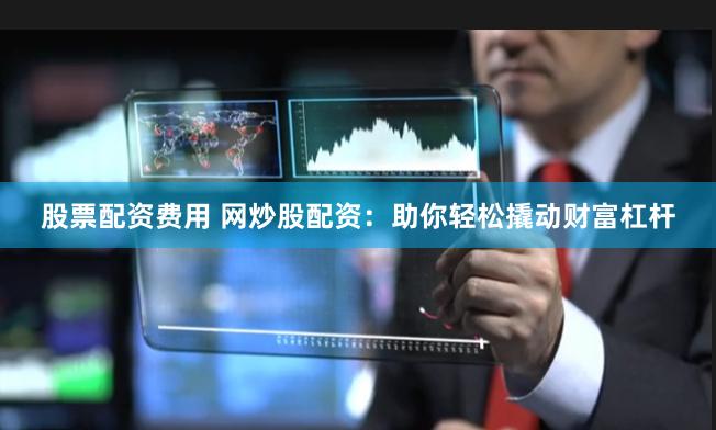 股票配资费用 网炒股配资：助你轻松撬动财富杠杆